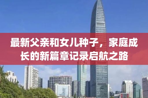 最新父亲和女儿种子，家庭成长的新篇章记录启航之路