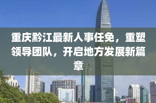 重庆黔江最新人事任免，重塑领导团队，开启地方发展新篇章