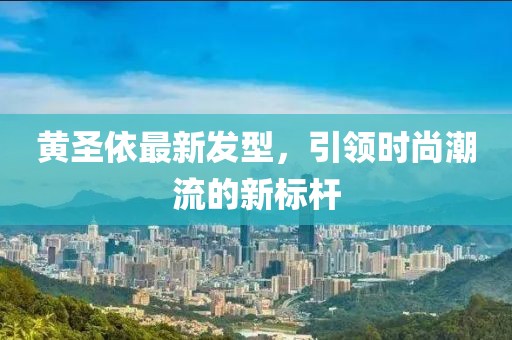 黄圣依最新发型，引领时尚潮流的新标杆
