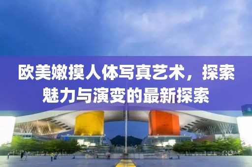 欧美嫩摸人体写真艺术，探索魅力与演变的最新探索