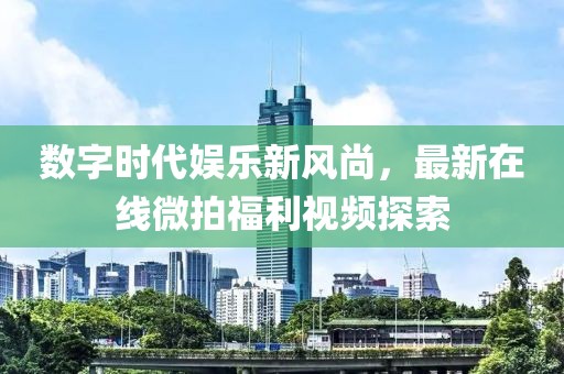 数字时代娱乐新风尚，最新在线微拍福利视频探索