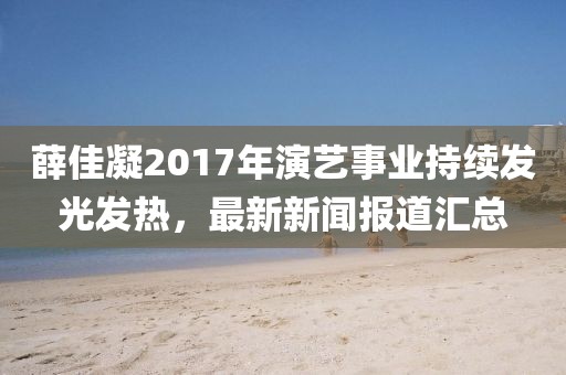 薛佳凝2017年演艺事业持续发光发热，最新新闻报道汇总