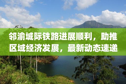 邻渝城际铁路进展顺利，助推区域经济发展，最新动态速递