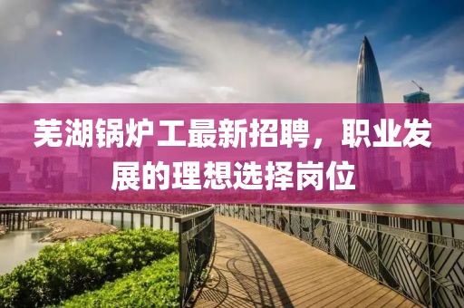 芜湖锅炉工最新招聘，职业发展的理想选择岗位