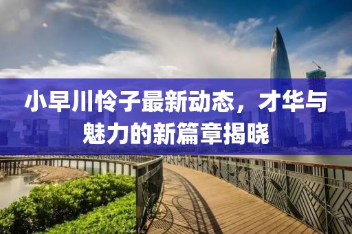 小早川怜子最新动态，才华与魅力的新篇章揭晓