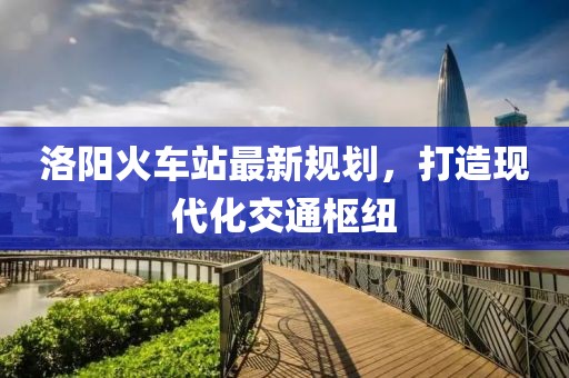 洛阳火车站最新规划，打造现代化交通枢纽