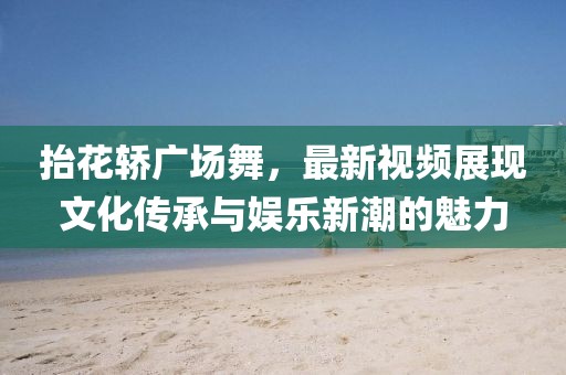 抬花轿广场舞，最新视频展现文化传承与娱乐新潮的魅力