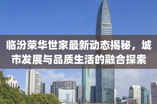 临汾荣华世家最新动态揭秘，城市发展与品质生活的融合探索