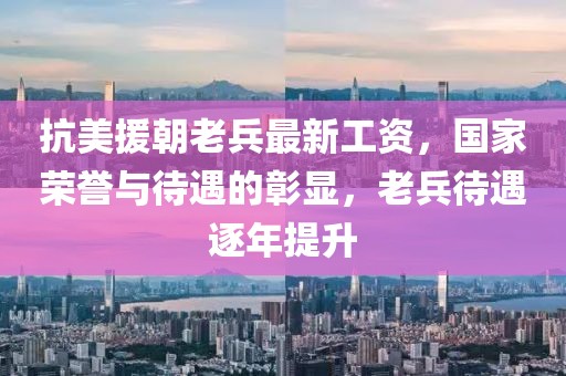 抗美援朝老兵最新工资，国家荣誉与待遇的彰显，老兵待遇逐年提升