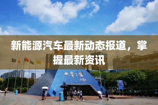 新能源汽车最新动态报道，掌握最新资讯