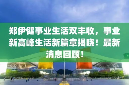 郑伊健事业生活双丰收，事业新高峰生活新篇章揭晓！最新消息回顾！