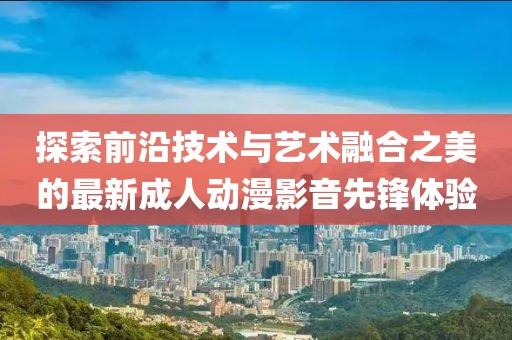 探索前沿技术与艺术融合之美的最新成人动漫影音先锋体验