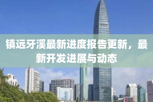 镇远牙溪最新进度报告更新，最新开发进展与动态