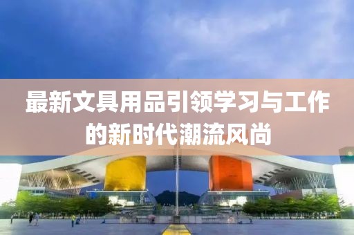 最新文具用品引领学习与工作的新时代潮流风尚