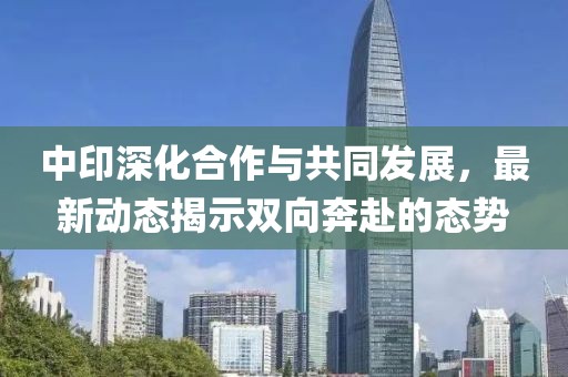 中印深化合作与共同发展，最新动态揭示双向奔赴的态势