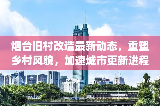 烟台旧村改造最新动态，重塑乡村风貌，加速城市更新进程