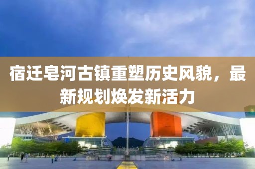 宿迁皂河古镇重塑历史风貌，最新规划焕发新活力
