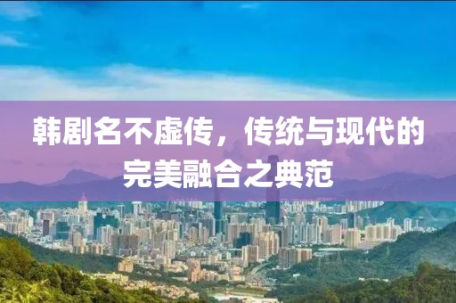 韩剧名不虚传，传统与现代的完美融合之典范