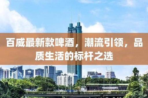 百威最新款啤酒，潮流引领，品质生活的标杆之选