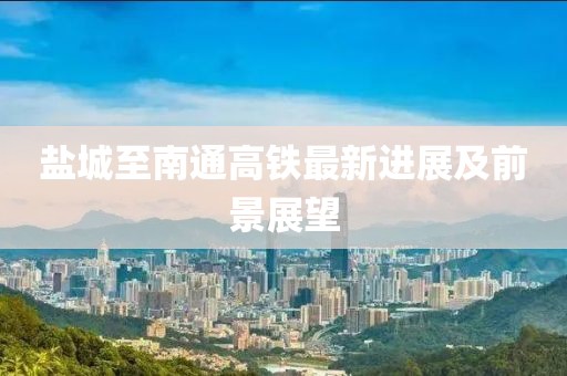 盐城至南通高铁最新进展及前景展望