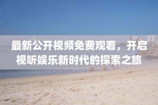 最新公开视频免费观看，开启视听娱乐新时代的探索之旅
