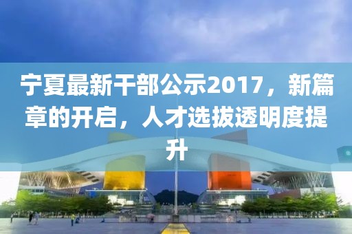 宁夏最新干部公示2017，新篇章的开启，人才选拔透明度提升