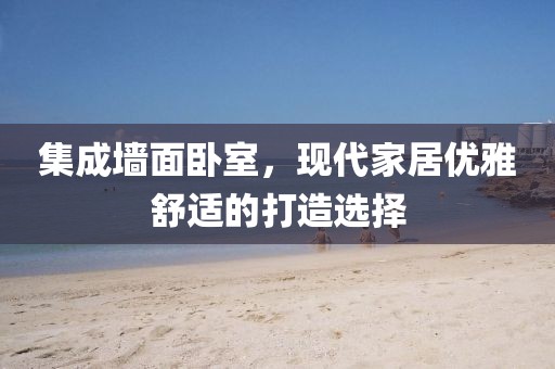 集成墙面卧室，现代家居优雅舒适的打造选择