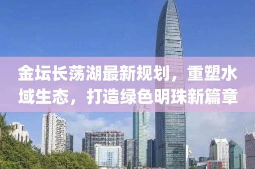 金坛长荡湖最新规划，重塑水域生态，打造绿色明珠新篇章
