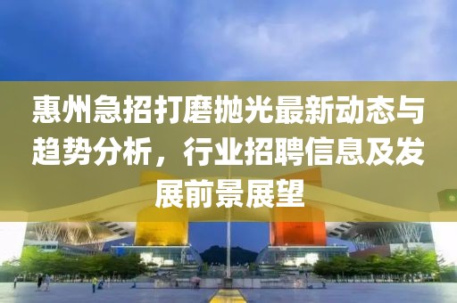 惠州急招打磨抛光最新动态与趋势分析，行业招聘信息及发展前景展望