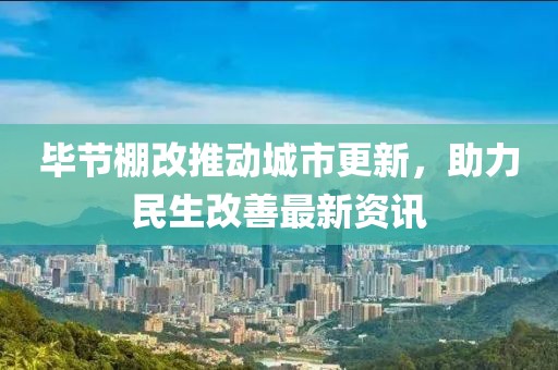 毕节棚改推动城市更新，助力民生改善最新资讯