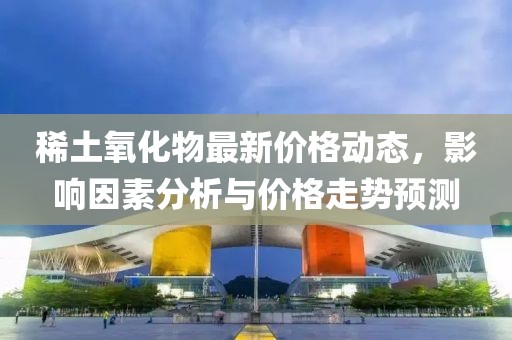 稀土氧化物最新价格动态，影响因素分析与价格走势预测