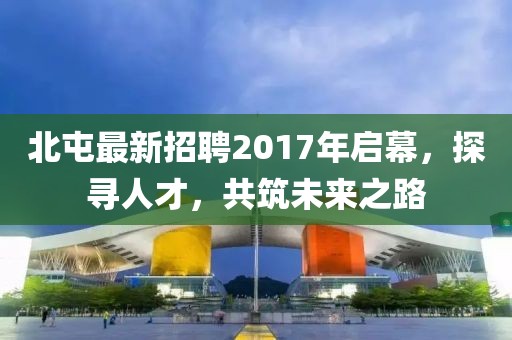 北屯最新招聘2017年启幕，探寻人才，共筑未来之路