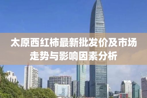 太原西红柿最新批发价及市场走势与影响因素分析