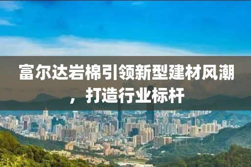 富尔达岩棉引领新型建材风潮，打造行业标杆