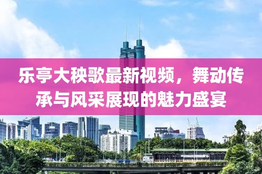 乐亭大秧歌最新视频，舞动传承与风采展现的魅力盛宴
