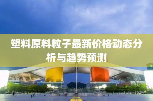 塑料原料粒子最新价格动态分析与趋势预测