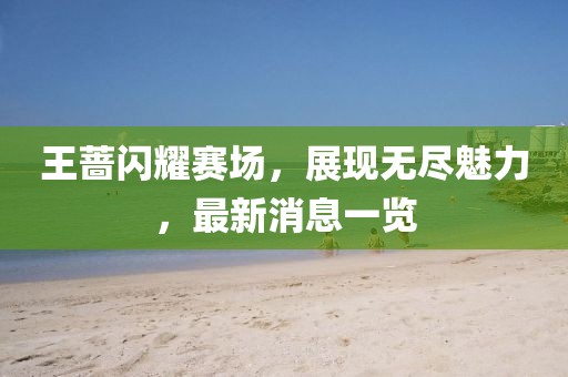 王蔷闪耀赛场，展现无尽魅力，最新消息一览