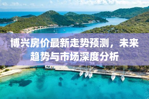 博兴房价最新走势预测，未来趋势与市场深度分析