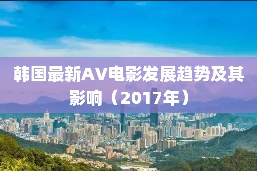 韩国最新AV电影发展趋势及其影响（2017年）