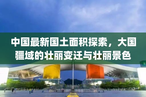 中国最新国土面积探索，大国疆域的壮丽变迁与壮丽景色