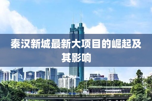 秦汉新城最新大项目的崛起及其影响