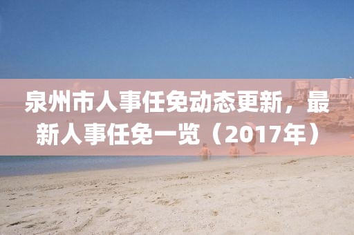 泉州市人事任免动态更新，最新人事任免一览（2017年）