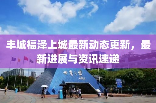 丰城福泽上城最新动态更新，最新进展与资讯速递