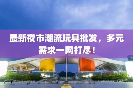 最新夜市潮流玩具批发，多元需求一网打尽！