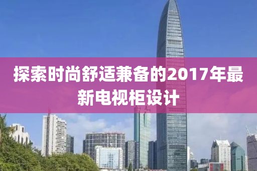 探索时尚舒适兼备的2017年最新电视柜设计