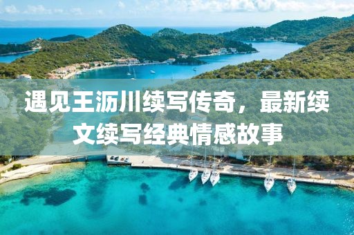遇见王沥川续写传奇，最新续文续写经典情感故事