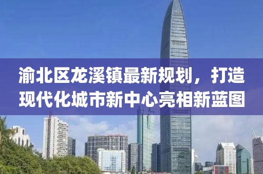 渝北区龙溪镇最新规划，打造现代化城市新中心亮相新蓝图