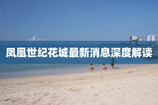 凤凰世纪花城最新消息深度解读