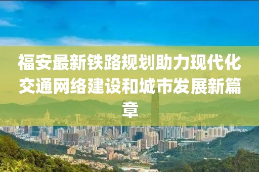 福安最新铁路规划助力现代化交通网络建设和城市发展新篇章