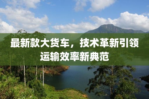 最新款大货车，技术革新引领运输效率新典范